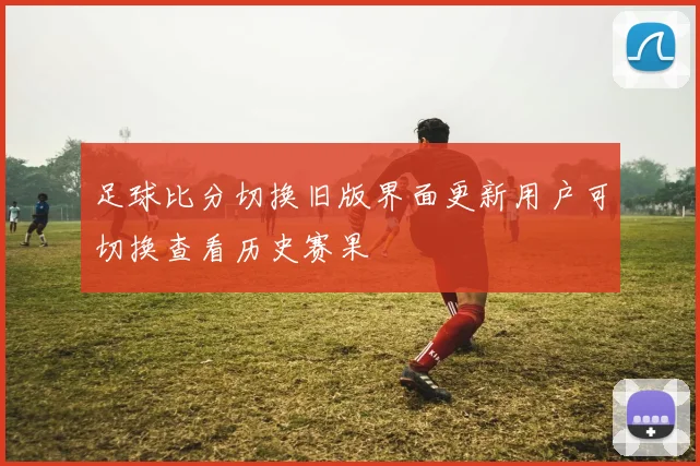 足球比分切换旧版界面更新用户可切换查看历史赛果