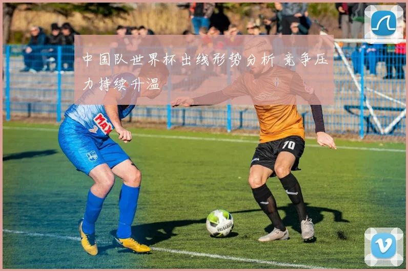 中国队世界杯出线形势分析 竞争压力持续升温