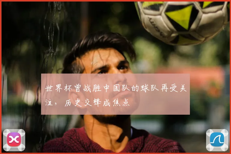 世界杯曾战胜中国队的球队再受关注，历史交锋成焦点