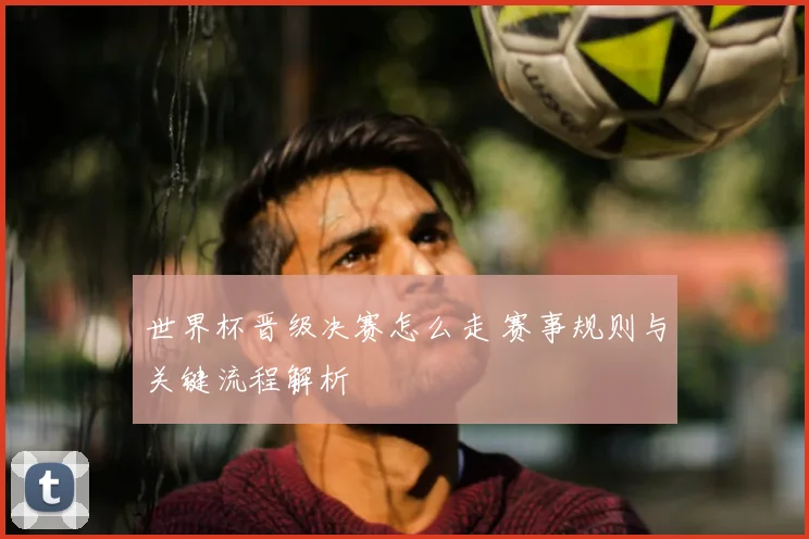 世界杯晋级决赛怎么走 赛事规则与关键流程解析