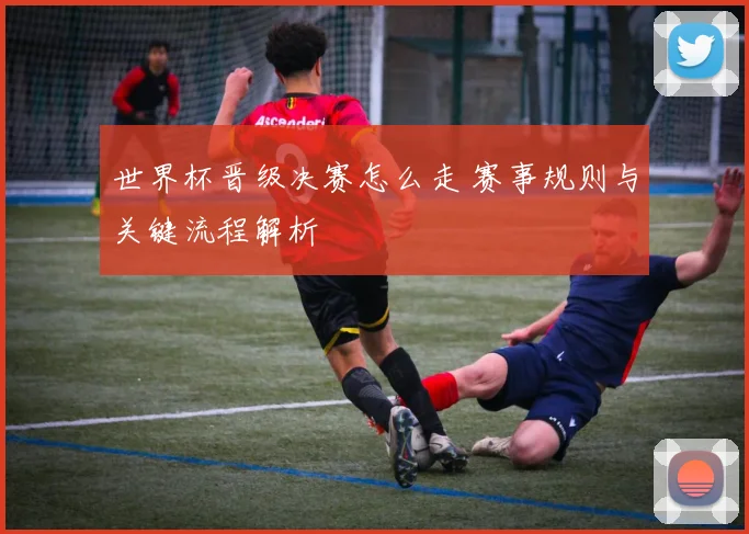 世界杯晋级决赛怎么走 赛事规则与关键流程解析