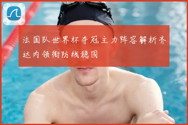 法国队世界杯夺冠主力阵容解析齐达内领衔防线稳固