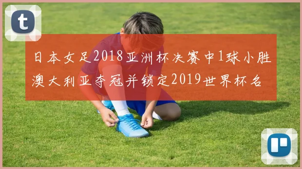 日本女足2018亚洲杯决赛中1球小胜澳大利亚夺冠并锁定2019世界杯名额