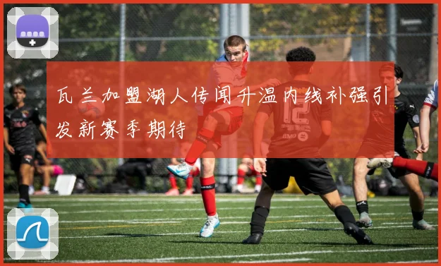 瓦兰加盟湖人传闻升温内线补强引发新赛季期待