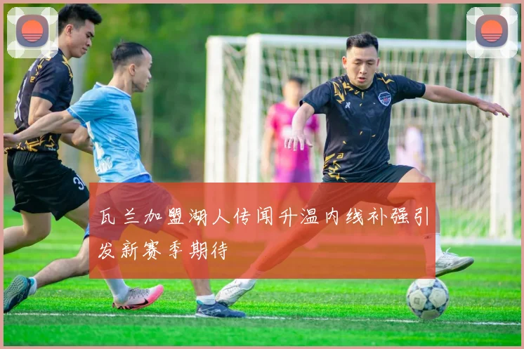 瓦兰加盟湖人传闻升温内线补强引发新赛季期待