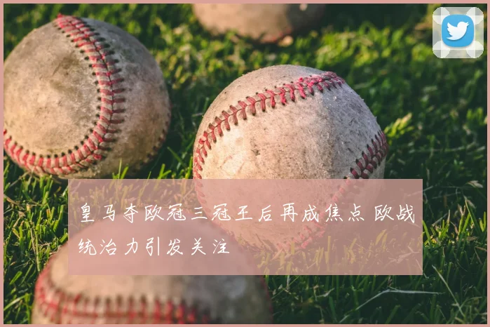 皇马夺欧冠三冠王后再成焦点 欧战统治力引发关注