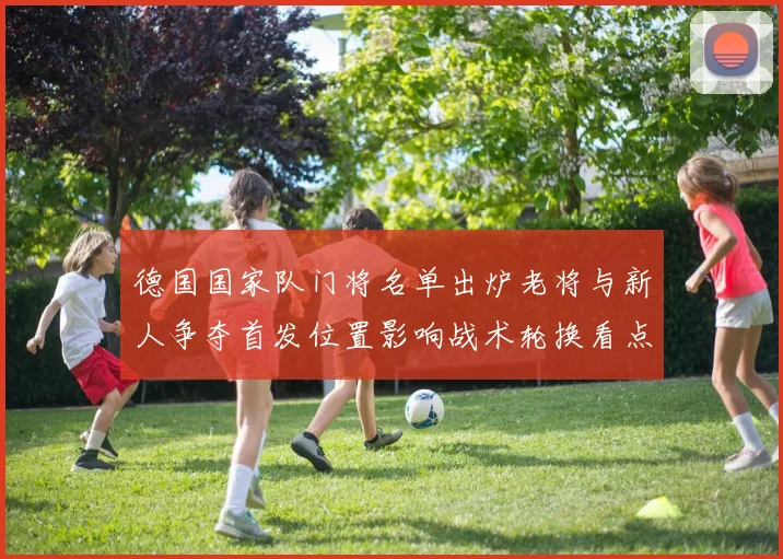 德国国家队门将名单出炉老将与新人争夺首发位置影响战术轮换看点