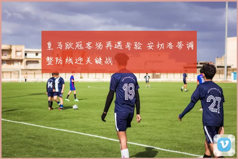 皇马欧冠客场再遇考验 安切洛蒂调整防线迎关键战