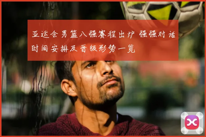 亚运会男篮八强赛程出炉 强强对话时间安排及晋级形势一览