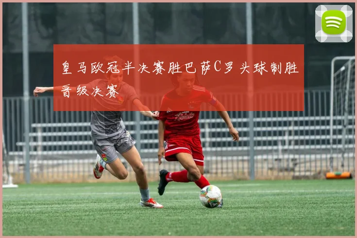 皇马欧冠半决赛胜巴萨C罗头球制胜晋级决赛