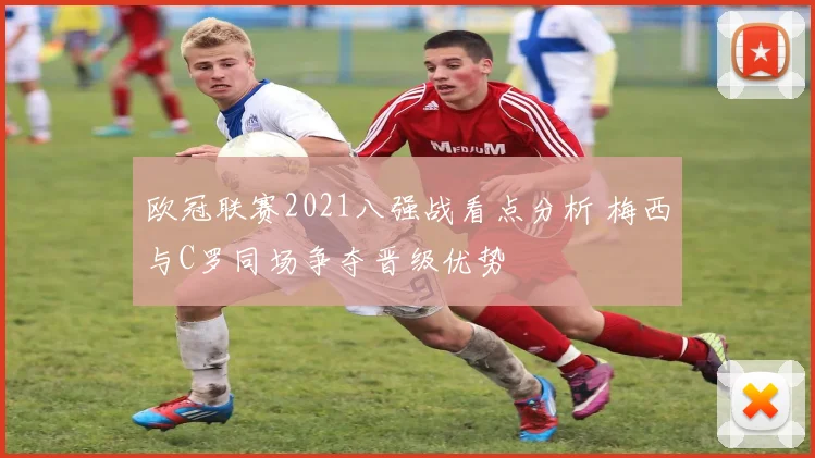欧冠联赛2021八强战看点分析 梅西与C罗同场争夺晋级优势