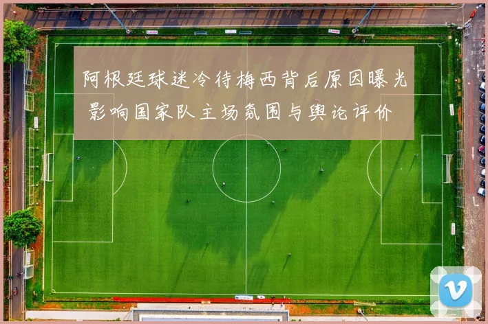 阿根廷球迷冷待梅西背后原因曝光 影响国家队主场氛围与舆论评价